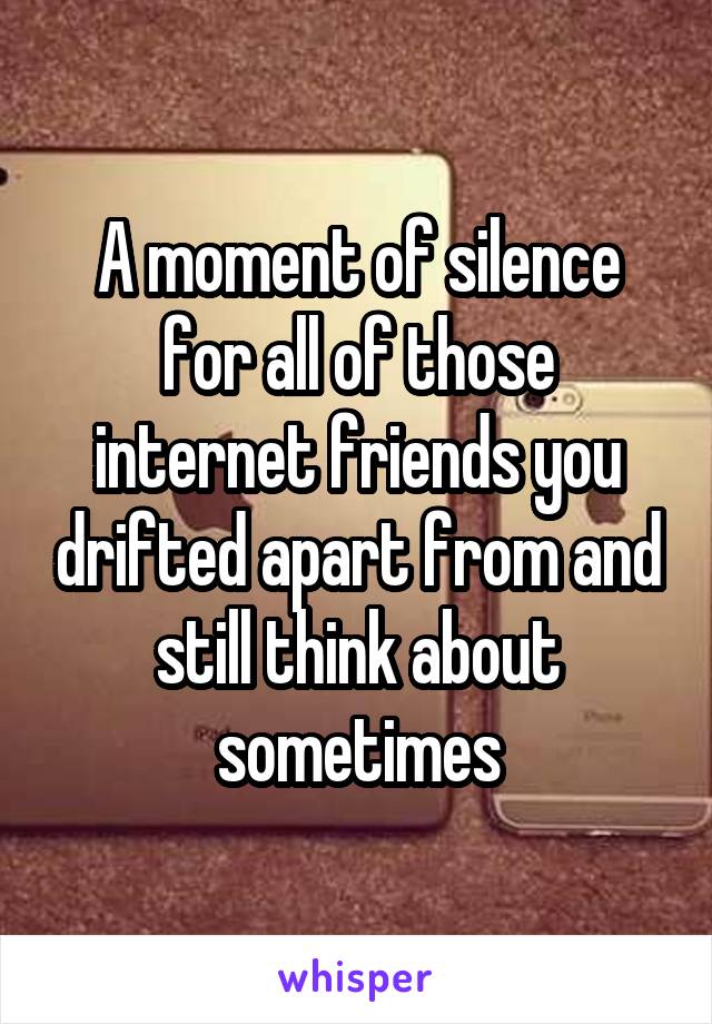 A moment of silence for all of those internet friends you drifted apart from and still think about sometimes