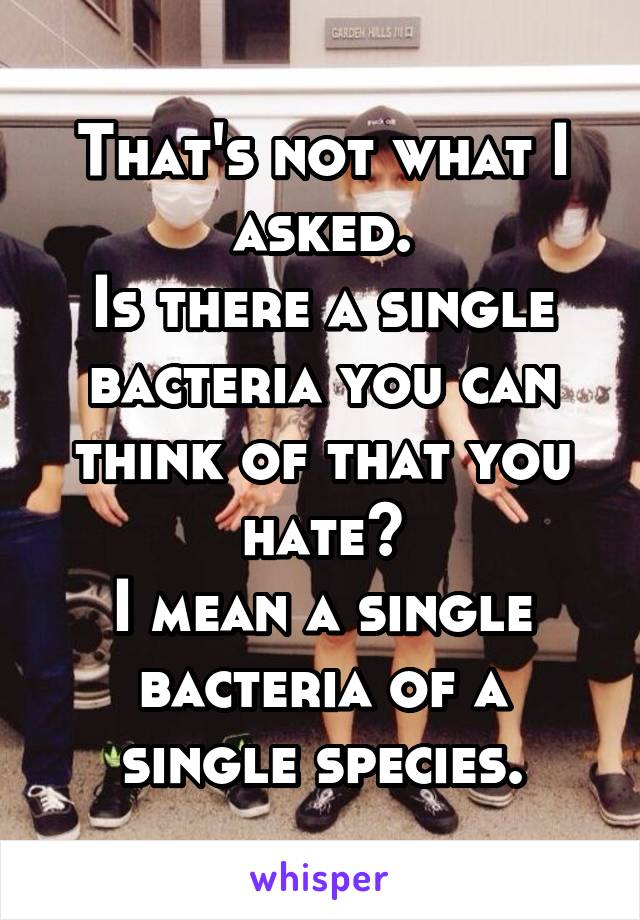 That's not what I asked.
Is there a single bacteria you can think of that you hate?
I mean a single bacteria of a single species.