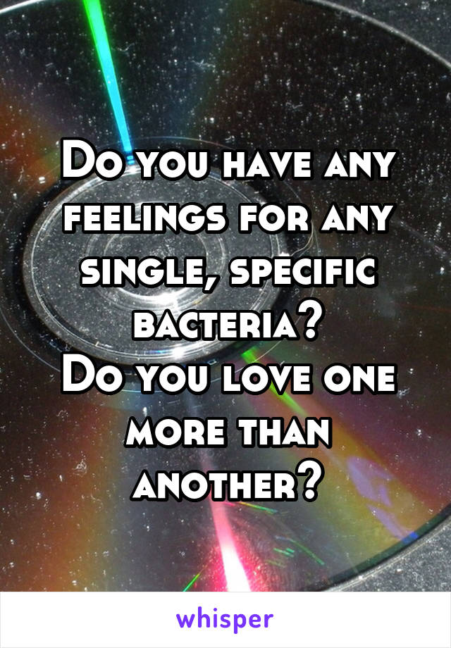 Do you have any feelings for any single, specific bacteria?
Do you love one more than another?