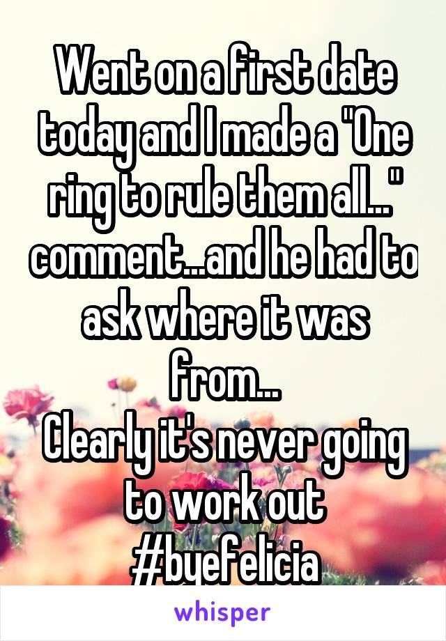Went on a first date today and I made a "One ring to rule them all..." comment...and he had to ask where it was from...
Clearly it's never going to work out #byefelicia