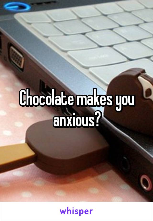 Chocolate makes you anxious?