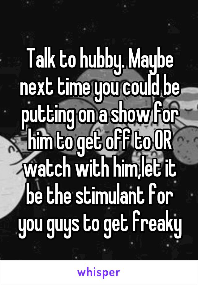 Talk to hubby. Maybe next time you could be putting on a show for him to get off to OR watch with him,let it be the stimulant for you guys to get freaky