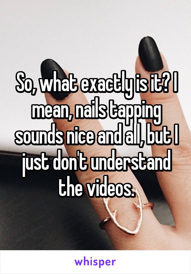 So, what exactly is it? I mean, nails tapping sounds nice and all, but I just don't understand the videos.
