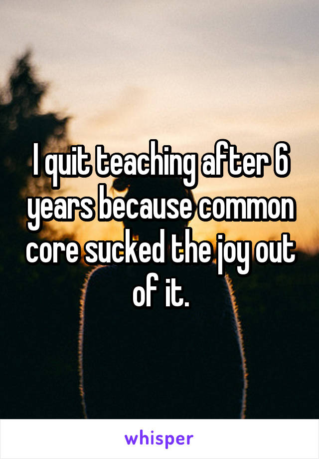 I quit teaching after 6 years because common core sucked the joy out of it.