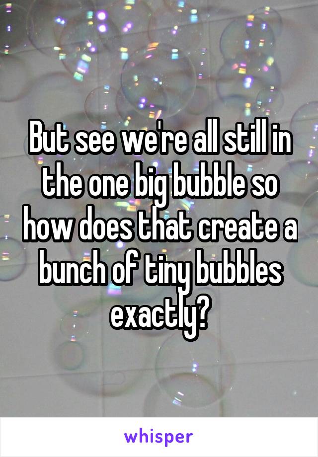 But see we're all still in the one big bubble so how does that create a bunch of tiny bubbles exactly?