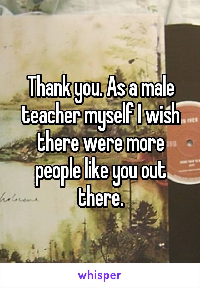 Thank you. As a male teacher myself I wish there were more people like you out there.