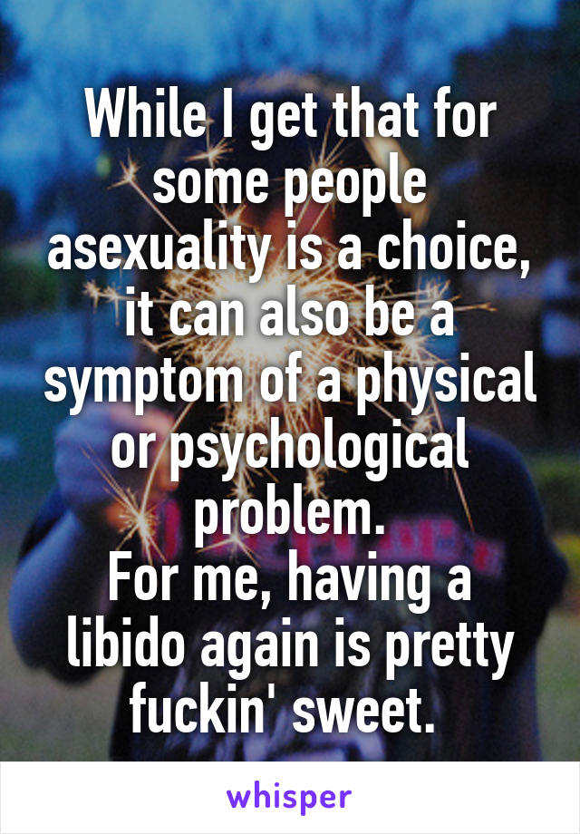 While I get that for some people asexuality is a choice, it can also be a symptom of a physical or psychological problem.
For me, having a libido again is pretty fuckin' sweet. 