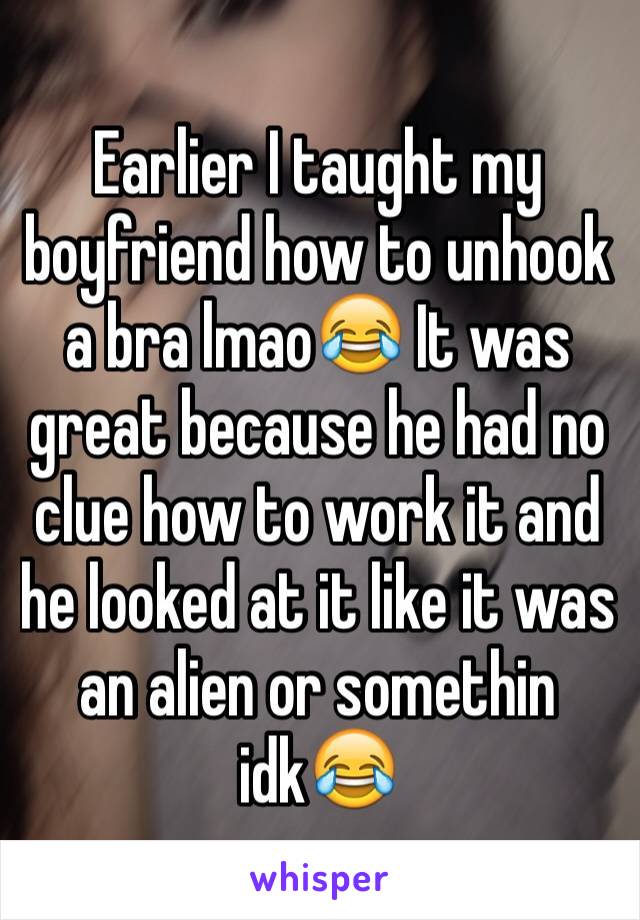 Earlier I taught my boyfriend how to unhook a bra lmao😂 It was great because he had no clue how to work it and he looked at it like it was an alien or somethin idk😂