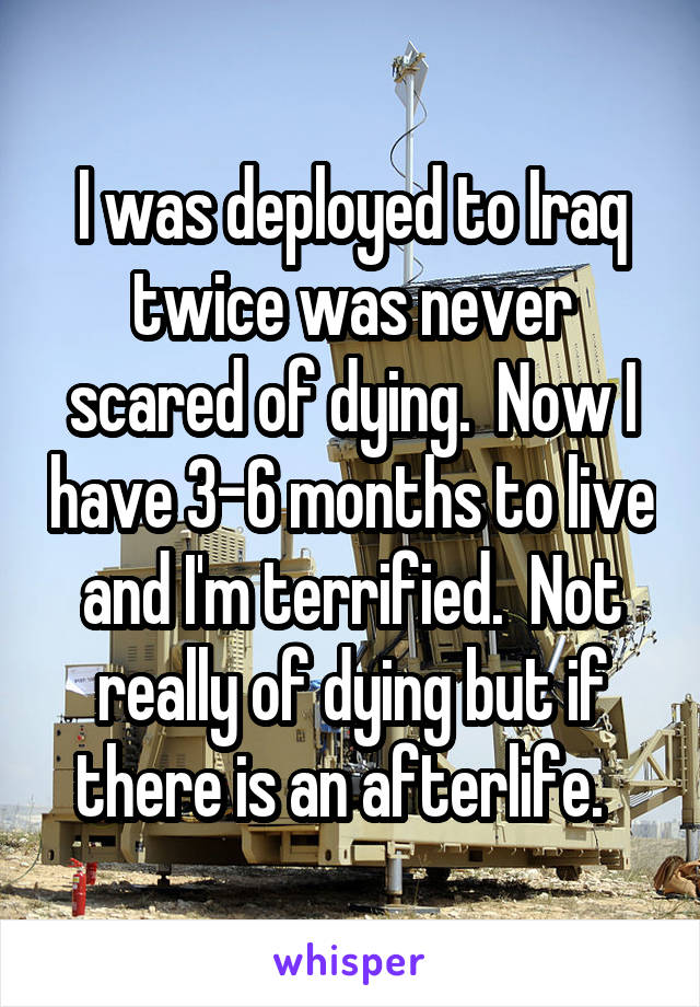 I was deployed to Iraq twice was never scared of dying.  Now I have 3-6 months to live and I'm terrified.  Not really of dying but if there is an afterlife.  
