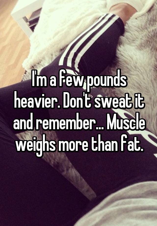 i-m-a-few-pounds-heavier-don-t-sweat-it-and-remember-muscle-weighs