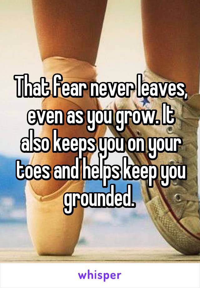That fear never leaves, even as you grow. It also keeps you on your toes and helps keep you grounded. 
