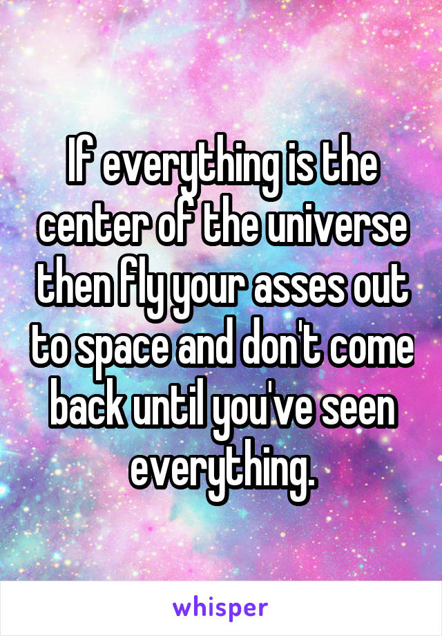 If everything is the center of the universe then fly your asses out to space and don't come back until you've seen everything.