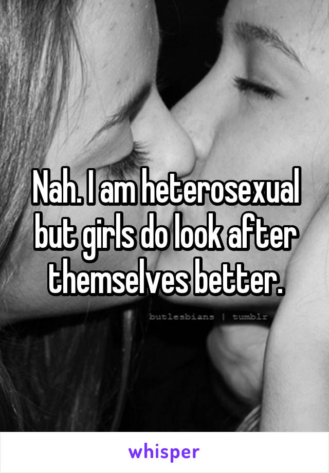 Nah. I am heterosexual but girls do look after themselves better.