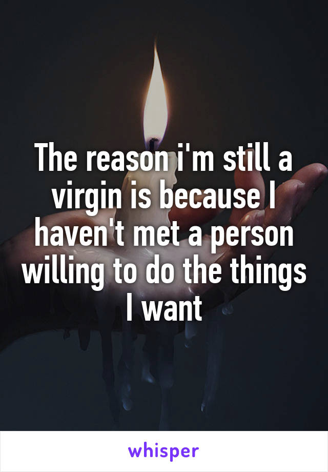 The reason i'm still a virgin is because I haven't met a person willing to do the things I want