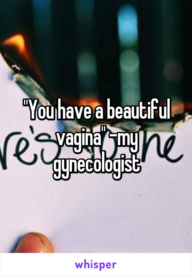 "You have a beautiful vagina" -my gynecologist