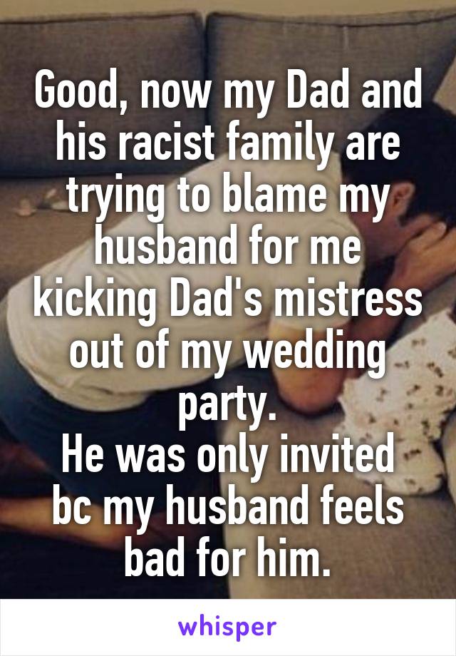 Good, now my Dad and his racist family are trying to blame my husband for me kicking Dad's mistress out of my wedding party.
He was only invited bc my husband feels bad for him.