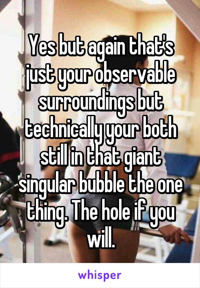 Yes but again that's just your observable surroundings but technically your both still in that giant singular bubble the one thing. The hole if you will.