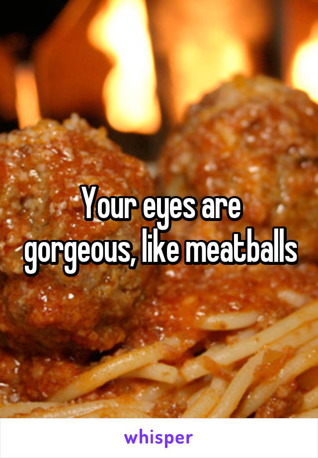 Your eyes are gorgeous, like meatballs