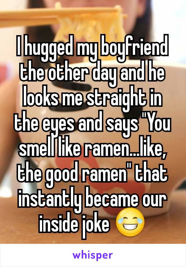 I hugged my boyfriend the other day and he looks me straight in the eyes and says "You smell like ramen...like, the good ramen" that instantly became our inside joke 😂