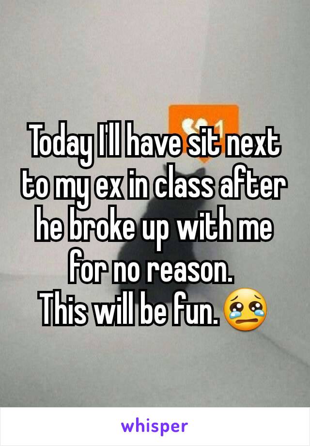Today I'll have sit next to my ex in class after he broke up with me for no reason. 
This will be fun.😢