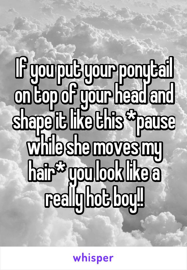 If you put your ponytail on top of your head and shape it like this *pause while she moves my hair* you look like a really hot boy!!