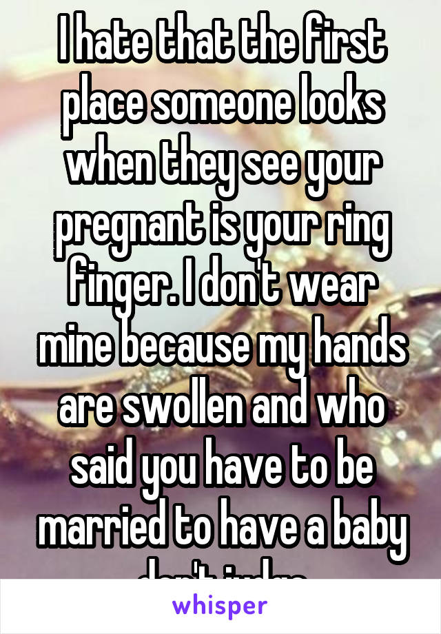 I hate that the first place someone looks when they see your pregnant is your ring finger. I don't wear mine because my hands are swollen and who said you have to be married to have a baby don't judge