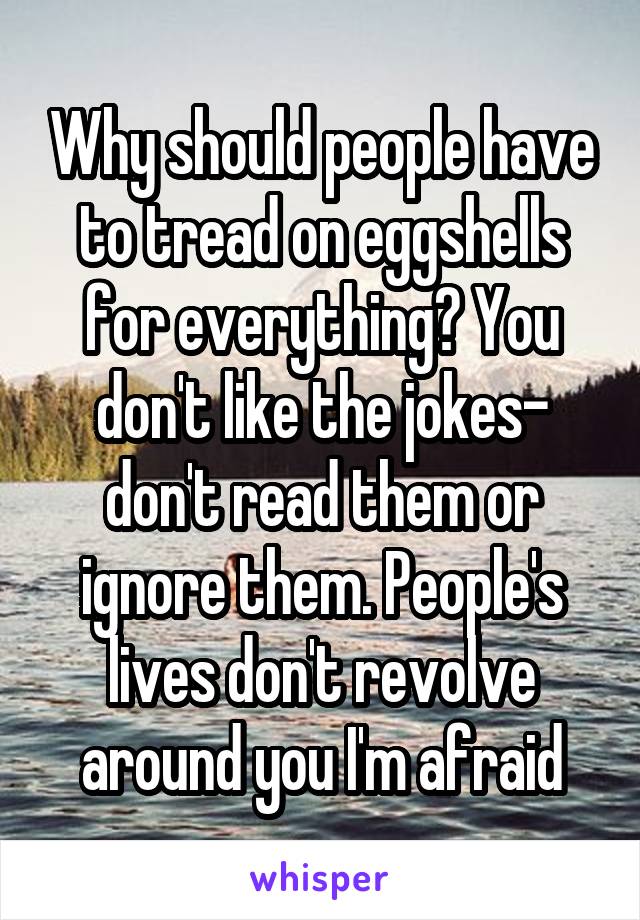 Why should people have to tread on eggshells for everything? You don't like the jokes- don't read them or ignore them. People's lives don't revolve around you I'm afraid