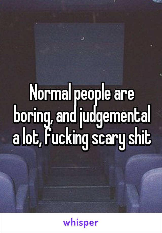 Normal people are boring, and judgemental a lot, fucking scary shit