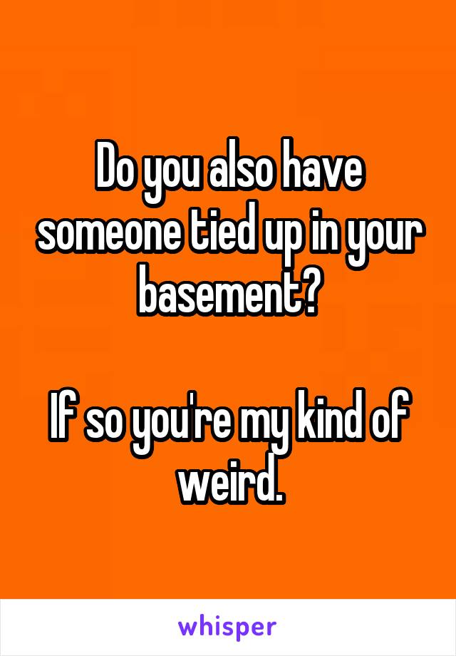 Do you also have someone tied up in your basement?

If so you're my kind of weird.