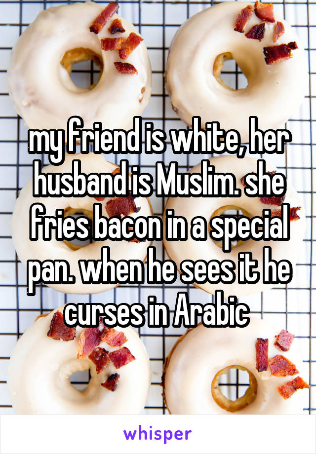 my friend is white, her husband is Muslim. she fries bacon in a special pan. when he sees it he curses in Arabic 