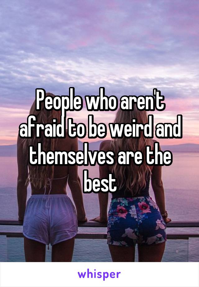 People who aren't afraid to be weird and themselves are the best