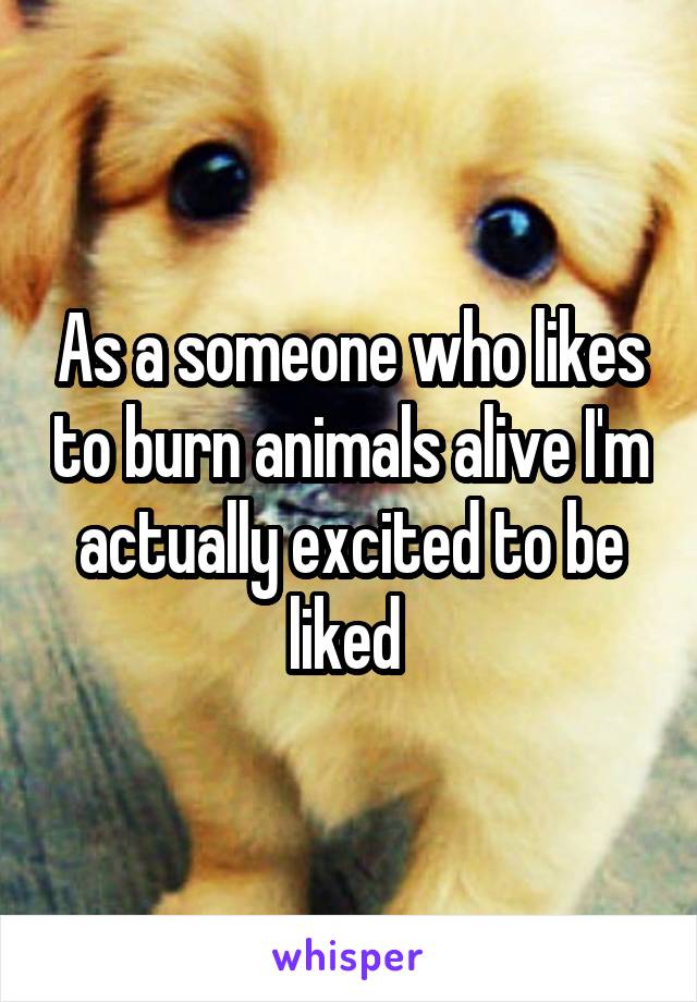 As a someone who likes to burn animals alive I'm actually excited to be liked 