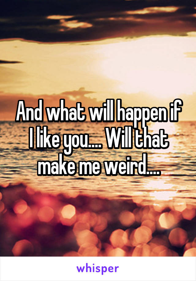 And what will happen if I like you.... Will that make me weird....