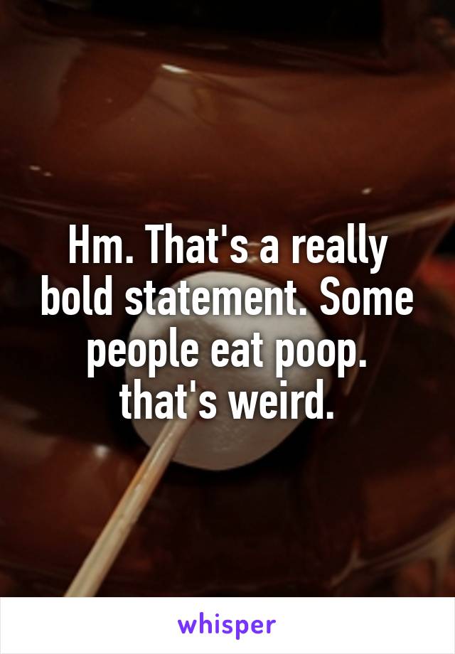 Hm. That's a really bold statement. Some people eat poop.
that's weird.