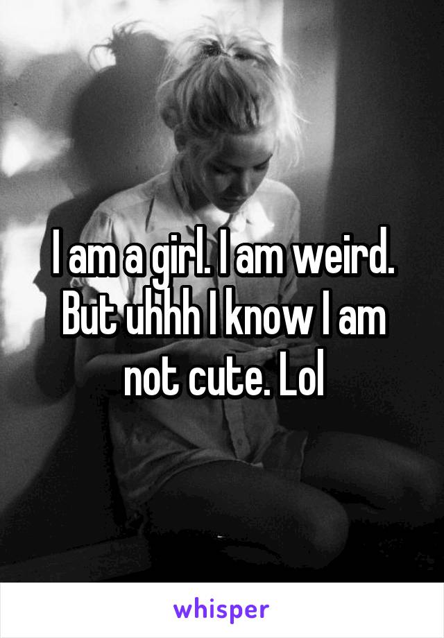 I am a girl. I am weird. But uhhh I know I am not cute. Lol