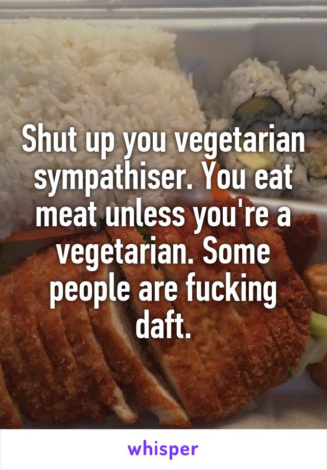 Shut up you vegetarian sympathiser. You eat meat unless you're a vegetarian. Some people are fucking daft.