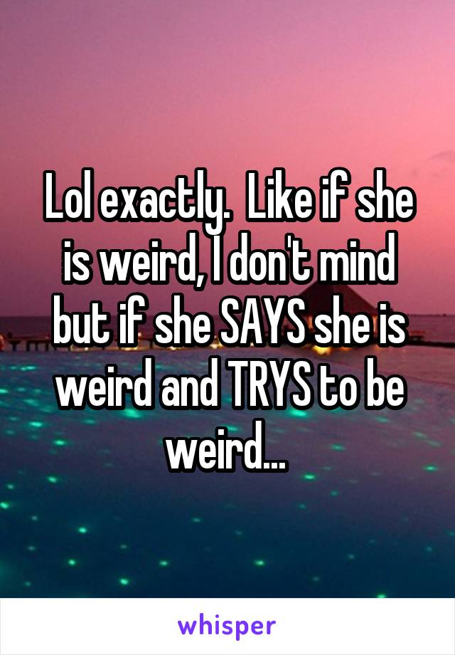 Lol exactly.  Like if she is weird, I don't mind but if she SAYS she is weird and TRYS to be weird... 