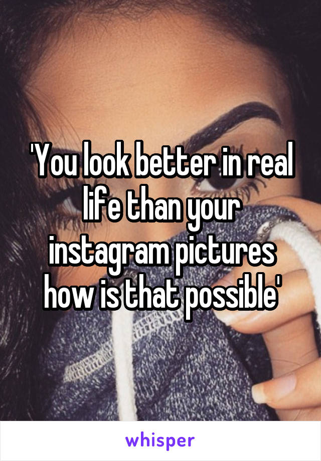 'You look better in real life than your instagram pictures how is that possible'