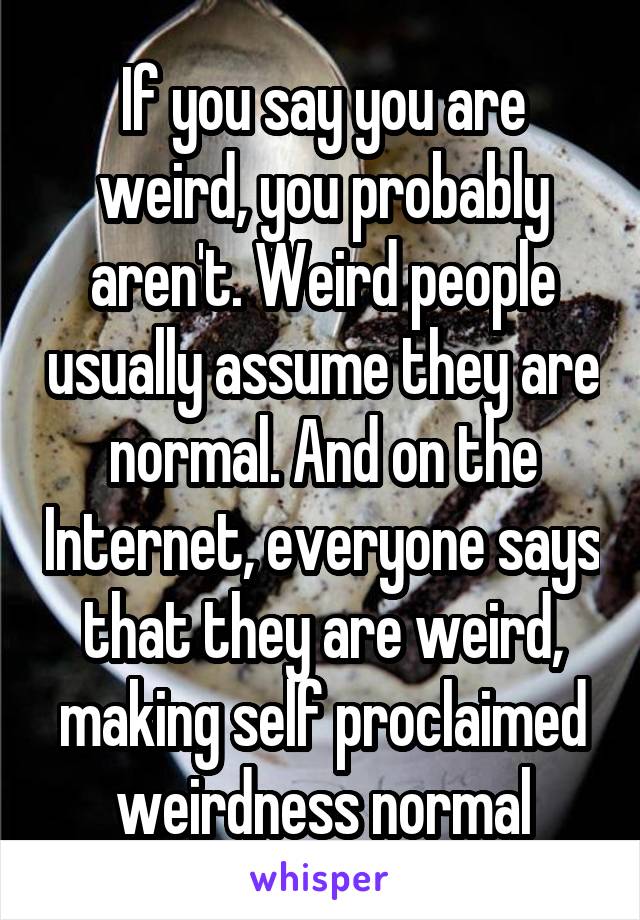 If you say you are weird, you probably aren't. Weird people usually assume they are normal. And on the Internet, everyone says that they are weird, making self proclaimed weirdness normal