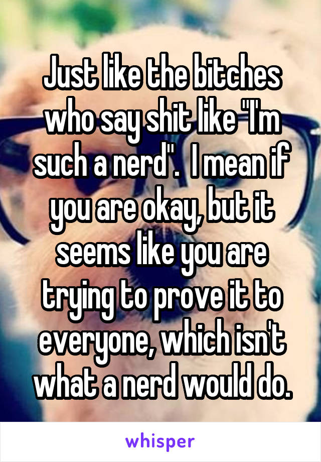 Just like the bitches who say shit like "I'm such a nerd".  I mean if you are okay, but it seems like you are trying to prove it to everyone, which isn't what a nerd would do.