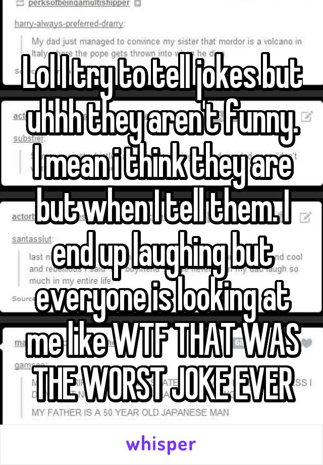 Lol I try to tell jokes but uhhh they aren't funny. I mean i think they are but when I tell them. I end up laughing but everyone is looking at me like WTF THAT WAS THE WORST JOKE EVER