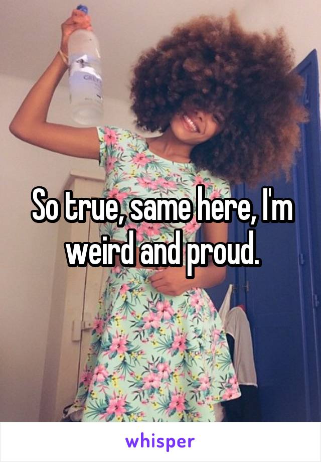 So true, same here, I'm weird and proud.