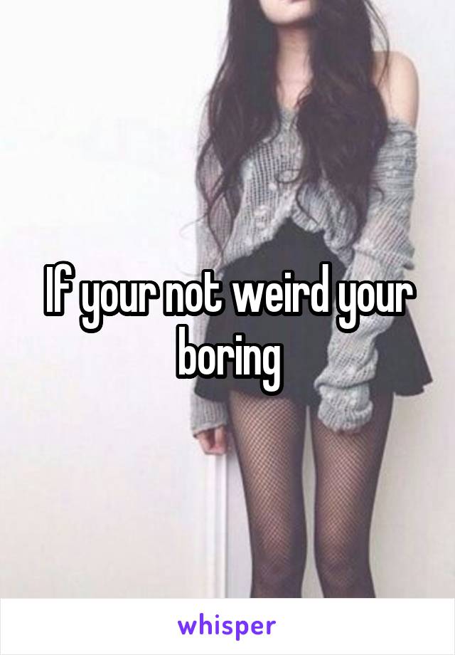 If your not weird your boring