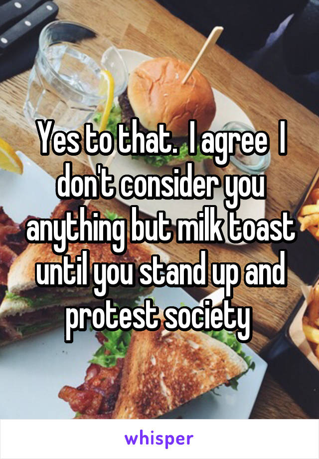 Yes to that.  I agree  I don't consider you anything but milk toast until you stand up and protest society 