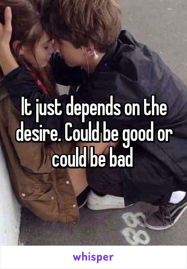 It just depends on the desire. Could be good or could be bad 