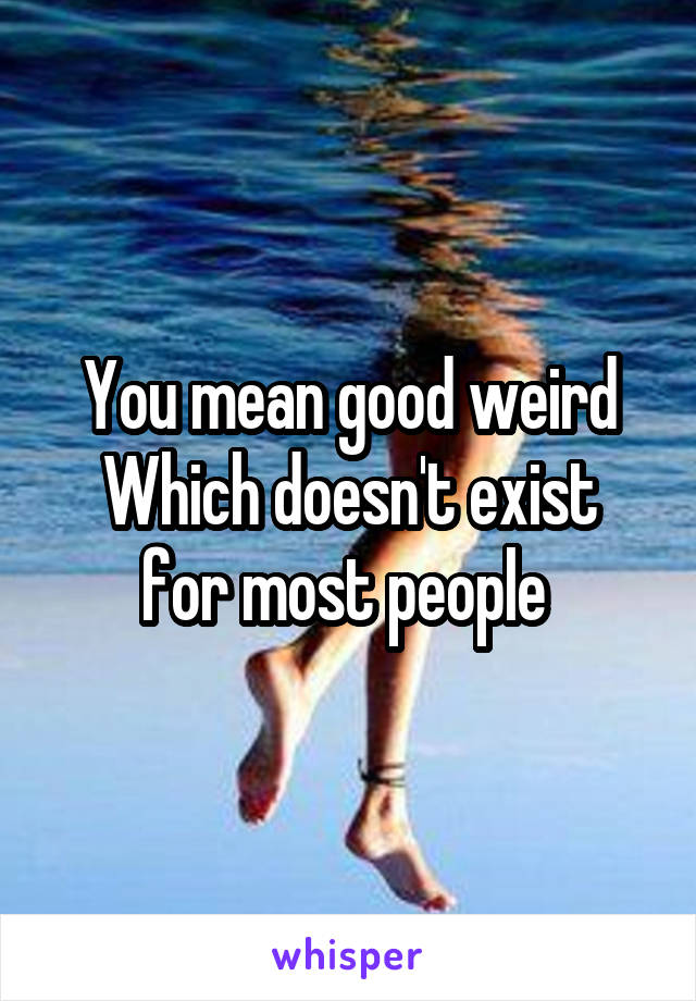 You mean good weird
Which doesn't exist for most people 