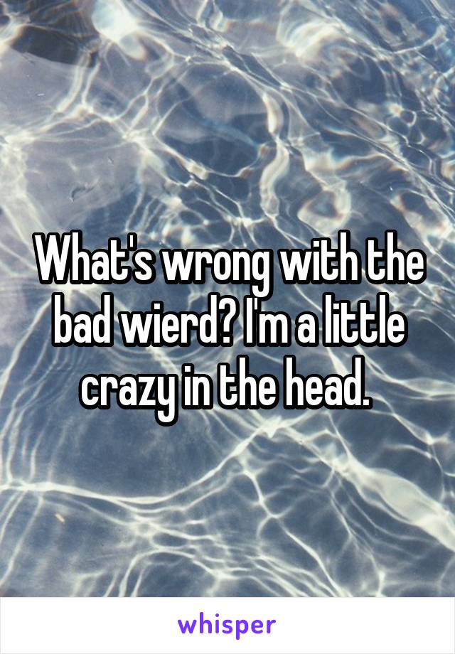 What's wrong with the bad wierd? I'm a little crazy in the head. 