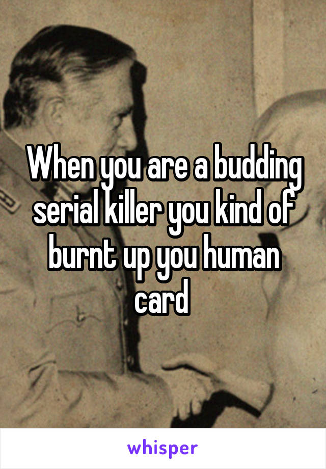 When you are a budding serial killer you kind of burnt up you human card 