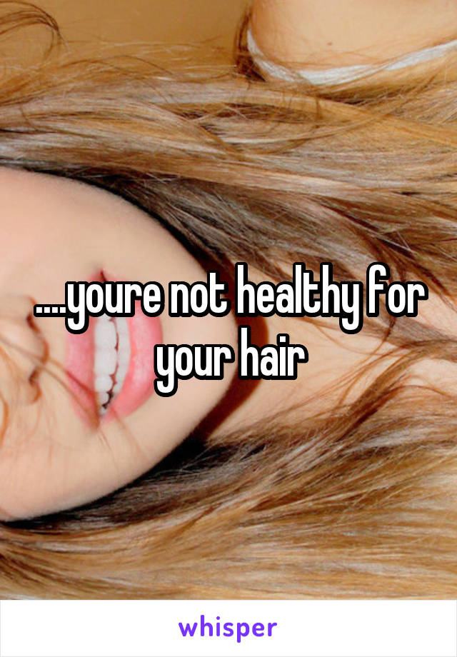 ....youre not healthy for your hair