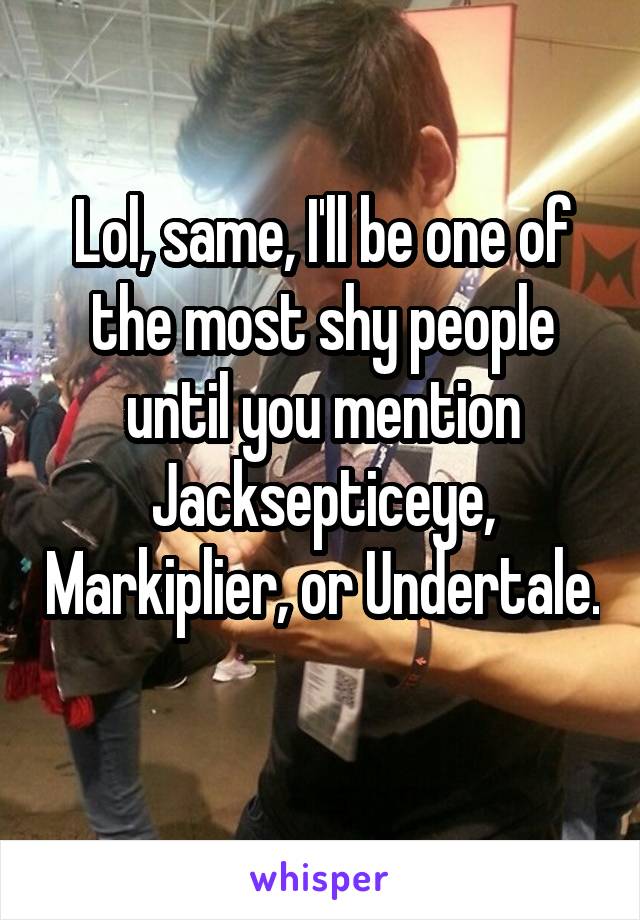 Lol, same, I'll be one of the most shy people until you mention Jacksepticeye, Markiplier, or Undertale. 